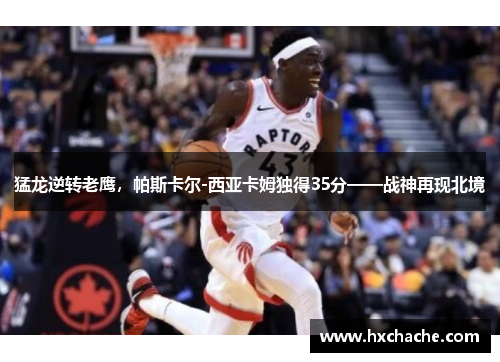 猛龙逆转老鹰，帕斯卡尔-西亚卡姆独得35分——战神再现北境